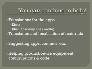 ž Translations for the apps 
• Kiwix 
• Khan Academy Lite (ka-lite) 
ž Translation and localisation of materials 
ž Suggesting apps, contents, etc. 
ž Helping production-ize equipment, 
configurations & code 
 