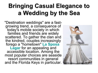 Bringing Casual Elegance to a Wedding by the Sea &quot;Destination weddings&quot; are a fast-growing trend, a consequence of today's mobile society in which families and friends are widely scattered. To gather the clan and the kindred, couples increasingly forego a &quot;hometown&quot;  La  Sposa   Lagar  for an appealing and accessible location. Among the most popular choices are seaside resort communities in general and the Florida Keys in particular. 