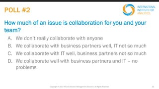 How much of an issue is collaboration for you and your
team?
A. We don’t really collaborate with anyone
B. We collaborate with business partners well, IT not so much
C. We collaborate with IT well, business partners not so much
D. We collaborate well with business partners and IT – no
problems
Copyright © 2017 IIA and Decision Management Solutions. All Rights Reserved 15
POLL #2
 