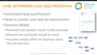 • Automated lead qualification
• Need to predict size also for prioritization
• Decision Model
• Revealed that analytic would modify estimate
• Showed how prediction would be used
• Focused analytic effort on business value
not just accuracy
Copyright © 2017 IIA and Decision Management Solutions. All Rights Reserved
CASE: AUTOMATED LEAD SIZE PREDICTION
17
 