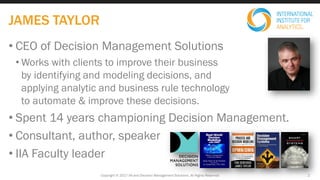 • CEO of Decision Management Solutions
• Works with clients to improve their business
by identifying and modeling decisions, and
applying analytic and business rule technology
to automate & improve these decisions.
• Spent 14 years championing Decision Management.
• Consultant, author, speaker
• IIA Faculty leader
Copyright © 2017 IIA and Decision Management Solutions. All Rights Reserved
JAMES TAYLOR
2
 
