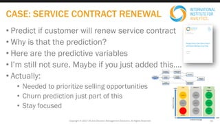 • Predict if customer will renew service contract
• Why is that the prediction?
• Here are the predictive variables
• I’m still not sure. Maybe if you just added this….
• Actually:
• Needed to prioritize selling opportunities
• Churn prediction just part of this
• Stay focused
Copyright © 2017 IIA and Decision Management Solutions. All Rights Reserved
CASE: SERVICE CONTRACT RENEWAL
22
 