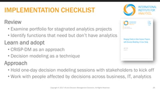 Review
• Examine portfolio for stagnated analytics projects
• Identify functions that need but don’t have analytics
Learn and adopt
• CRISP-DM as an approach
• Decision modeling as a technique
Approach
• Hold one-day decision modeling sessions with stakeholders to kick off
• Work with people affected by decisions across business, IT, analytics
Copyright © 2017 IIA and Decision Management Solutions. All Rights Reserved 26
IMPLEMENTATION CHECKLIST
 
