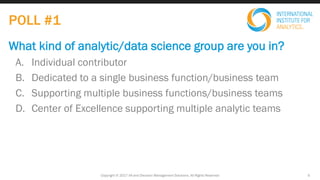 What kind of analytic/data science group are you in?
A. Individual contributor
B. Dedicated to a single business function/business team
C. Supporting multiple business functions/business teams
D. Center of Excellence supporting multiple analytic teams
POLL #1
Copyright © 2017 IIA and Decision Management Solutions. All Rights Reserved 5
 