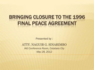 BRINGING CLOSURE TO THE 1996
   FINAL PEACE AGREEMENT

              Presented by :

    ATTY. NAGUIB G. SINARIMBO
     IAG Conference Room, Cotabato City
               May 28, 2012
 