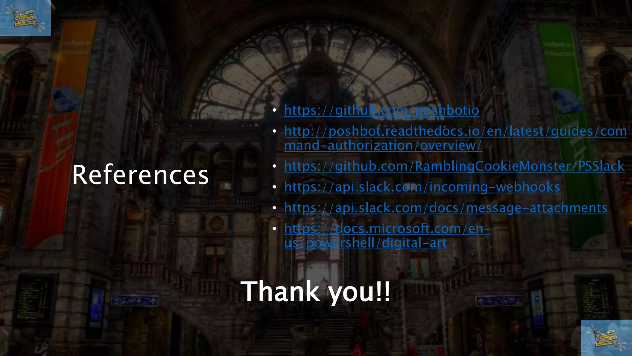 References
• https://github.com/poshbotio
• http://poshbot.readthedocs.io/en/latest/guides/com
mand-authorization/overview/
• https://github.com/RamblingCookieMonster/PSSlack
• https://api.slack.com/incoming-webhooks
• https://api.slack.com/docs/message-attachments
• https://docs.microsoft.com/en-
us/powershell/digital-art
Thank you!!