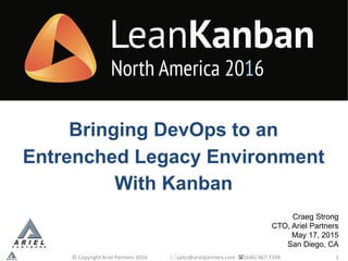 Craeg Strong
CTO, Ariel Partners
May 17, 2015
San Diego, CA
©	Copyright	Ariel	Partners	2016																	*sales@arielpartners.com		((646)	467-7394	 1
Bringing DevOps to an
Entrenched Legacy Environment
With Kanban
 