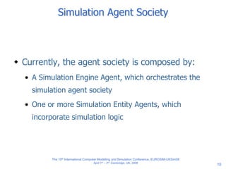 10
Simulation Agent Society
 Currently, the agent society is composed by:
• A Simulation Engine Agent, which orchestrates the
simulation agent society
• One or more Simulation Entity Agents, which
incorporate simulation logic
The 10th International Computer Modelling and Simulation Conference, EUROSIM-UKSim08
April 1st – 3rd, Cambridge, UK, 2008
 