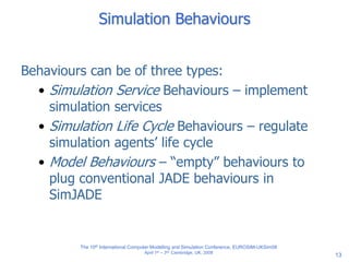 13
Simulation Behaviours
Behaviours can be of three types:
• Simulation Service Behaviours – implement
simulation services
• Simulation Life Cycle Behaviours – regulate
simulation agents’ life cycle
• Model Behaviours – “empty” behaviours to
plug conventional JADE behaviours in
SimJADE
The 10th International Computer Modelling and Simulation Conference, EUROSIM-UKSim08
April 1st – 3rd, Cambridge, UK, 2008
 