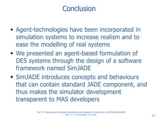 16
Conclusion
 Agent-technologies have been incorporated in
simulation systems to increase realism and to
ease the modelling of real systems
 We presented an agent-based formulation of
DES systems through the design of a software
framework named SimJADE
 SimJADE introduces concepts and behaviours
that can contain standard JADE component, and
thus makes the simulator development
transparent to MAS developers
The 10th International Computer Modelling and Simulation Conference, EUROSIM-UKSim08
April 1st – 3rd, Cambridge, UK, 2008
 