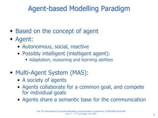 3
Agent-based Modelling Paradigm
 Based on the concept of agent
 Agent:
• Autonomous, social, reactive
• Possibly intelligent (intelligent agent):
 Adaptation, reasoning and learning abilities
 Multi-Agent System (MAS):
• A society of agents
• Agents collaborate for a common goal, and compete
for individual goals
• Agents share a semantic base for the communication
The 10th International Computer Modelling and Simulation Conference, EUROSIM-UKSim08
April 1st – 3rd, Cambridge, UK, 2008
 