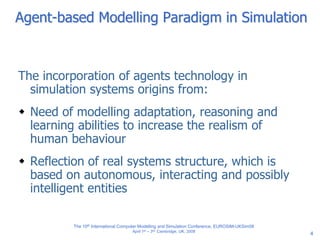 4
Agent-based Modelling Paradigm in Simulation
The incorporation of agents technology in
simulation systems origins from:
 Need of modelling adaptation, reasoning and
learning abilities to increase the realism of
human behaviour
 Reflection of real systems structure, which is
based on autonomous, interacting and possibly
intelligent entities
The 10th International Computer Modelling and Simulation Conference, EUROSIM-UKSim08
April 1st – 3rd, Cambridge, UK, 2008
 