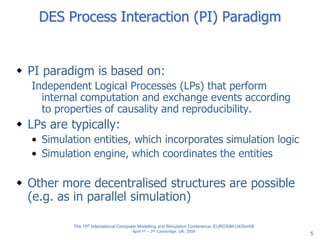 5
DES Process Interaction (PI) Paradigm
 PI paradigm is based on:
Independent Logical Processes (LPs) that perform
internal computation and exchange events according
to properties of causality and reproducibility.
 LPs are typically:
• Simulation entities, which incorporates simulation logic
• Simulation engine, which coordinates the entities
 Other more decentralised structures are possible
(e.g. as in parallel simulation)
The 10th International Computer Modelling and Simulation Conference, EUROSIM-UKSim08
April 1st – 3rd, Cambridge, UK, 2008
 