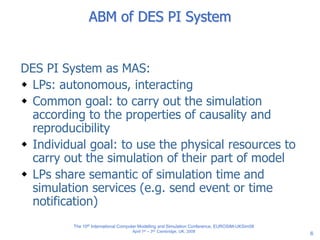 6
ABM of DES PI System
DES PI System as MAS:
 LPs: autonomous, interacting
 Common goal: to carry out the simulation
according to the properties of causality and
reproducibility
 Individual goal: to use the physical resources to
carry out the simulation of their part of model
 LPs share semantic of simulation time and
simulation services (e.g. send event or time
notification)
The 10th International Computer Modelling and Simulation Conference, EUROSIM-UKSim08
April 1st – 3rd, Cambridge, UK, 2008
 