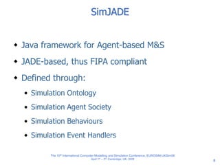 8
SimJADE
 Java framework for Agent-based M&S
 JADE-based, thus FIPA compliant
 Defined through:
• Simulation Ontology
• Simulation Agent Society
• Simulation Behaviours
• Simulation Event Handlers
The 10th International Computer Modelling and Simulation Conference, EUROSIM-UKSim08
April 1st – 3rd, Cambridge, UK, 2008
 