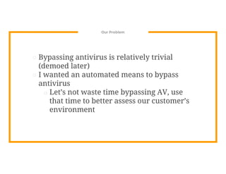 Our Problem
⊡ Bypassing antivirus is relatively trivial
(demoed later)
⊡ I wanted an automated means to bypass
antivirus
□ Let’s not waste time bypassing AV, use
that time to better assess our customer’s
environment
 