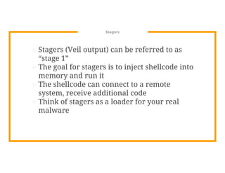 Stagers
⊡ Stagers (Veil output) can be referred to as
“stage 1”
⊡ The goal for stagers is to inject shellcode into
memory and run it
⊡ The shellcode can connect to a remote
system, receive additional code
⊡ Think of stagers as a loader for your real
malware
 
