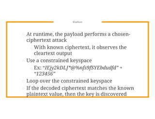 Stallion
⊡ At runtime, the payload performs a chosen-
ciphertext attack
□ With known ciphertext, it observes the
cleartext output
⊡ Use a constrained keyspace
□ Ex: “IEjy2kDLJ*@%nfs9fSYEbdudfd” +
“123456”
⊡ Loop over the constrained keyspace
⊡ If the decoded ciphertext matches the known
plaintext value, then the key is discovered
 