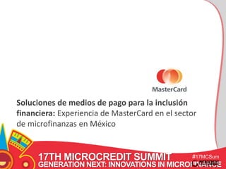 Soluciones de medios de pago para la inclusión 
financiera: Experiencia de MasterCard en el sector 
de microfinanzas en México 
17TH MICROCREDIT SUMMIT 
#17MCSum 
GENERATION NEXT: INNOVATIONS IN MICROFINANCE 
mit 
 