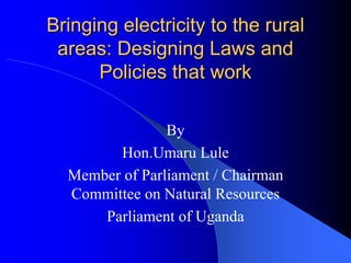 Bringing electricity to the rural
 areas: Designing Laws and
      Policies that work

                By
        Hon.Umaru Lule
  Member of Parliament / Chairman
  Committee on Natural Resources
      Parliament of Uganda
 