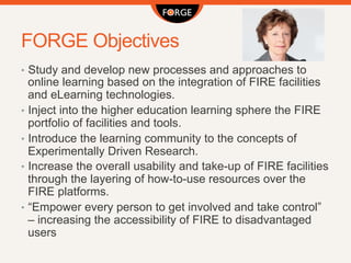 FORGE Objectives
•  Study and develop new processes and approaches to
online learning based on the integration of FIRE facilities
and eLearning technologies.
•  Inject into the higher education learning sphere the FIRE
portfolio of facilities and tools.
•  Introduce the learning community to the concepts of
Experimentally Driven Research.
•  Increase the overall usability and take-up of FIRE facilities
through the layering of how-to-use resources over the
FIRE platforms.
•  “Empower every person to get involved and take control”
– increasing the accessibility of FIRE to disadvantaged
users
 