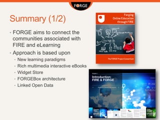Summary (1/2)
•  FORGE aims to connect the
communities associated with
FIRE and eLearning
•  Approach is based upon
•  New learning paradigms
•  Rich multimedia interactive eBooks
•  Widget Store
•  FORGEBox architecture
•  Linked Open Data
 