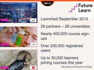 http://about.futurelearn.com/blog/
Launched September 2013
29 partners – 26 universities
Nearly 400,000 course sign-
ups
Over 200,000 registered
users
Up to 30,000 learners
joining courses this year
 