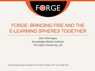 FORGE: BRINGING FIRE AND THE
E-LEARNING SPHERES TOGETHER
John	
  Domingue	
  
Knowledge	
  Media	
  Ins4tute	
  
The	
  Open	
  University,	
  UK	
  	
  
	
  
	
  
	
  
	
  
	
  
	
  
Connec4ng	
  European	
  Innovators	
  to	
  ICT	
  Test	
  Facili4es,	
  27th	
  June,	
  2014,	
  Paris	
  
 