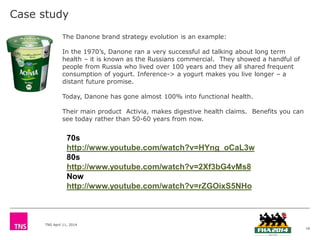 TNS April 11, 2014
Case study
16
The Danone brand strategy evolution is an example:
In the 1970’s, Danone ran a very successful ad talking about long term
health – it is known as the Russians commercial. They showed a handful of
people from Russia who lived over 100 years and they all shared frequent
consumption of yogurt. Inference-> a yogurt makes you live longer – a
distant future promise.
Today, Danone has gone almost 100% into functional health.
Their main product Activia, makes digestive health claims. Benefits you can
see today rather than 50-60 years from now.
70s
http://www.youtube.com/watch?v=HYng_oCaL3w
80s
http://www.youtube.com/watch?v=2Xf3bG4vMs8
Now
http://www.youtube.com/watch?v=rZGOixS5NHo
 