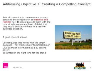 TNS April 11 2014
Addressing Objective 1: Creating a Compelling Concept
Role of concept is to communicate product
details to the consumer in an effective and
realistic way. It should provide them with the
type of information and level of detail that
they would be likely to have in a real life
purchase situation.
A good concept should:
Use language that works with the target
audience – not marketing or technical jargon
Give as much information as a 30 second
advert
Be written in the right tone for the brand
21
 