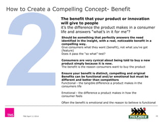 TNS April 11 2014
How to Create a Compelling Concept- Benefit
24
Should be something that perfectly answers the need
identified in the insight, with a real, noticeable benefit in a
compelling way.
Give consumers what they want (benefit), not what you’ve got
(feature)
Does it pass the “so what” test?
Consumers are very cynical about being told to buy a new
product simply because it is new.
The benefit is the reason consumers want to buy the product
Ensure your benefit is distinct, compelling and original
Benefits can be functional and/or emotional but must be
different and better than competitors
Functional - the tangible difference a product makes in the
consumers life
Emotional - the difference a product makes in how the
consumer feels
Often the benefit is emotional and the reason to believe is functional
The benefit that your product or innovation
will give to people
it’s the difference the product makes in a consumer
life and answers “what’s in it for me”?
 