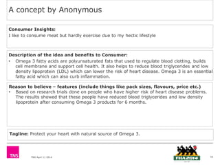 TNS April 11 2014
A concept by Anonymous
33
Description of the idea and benefits to Consumer:
• Omega 3 fatty acids are polyunsaturated fats that used to regulate blood clotting, builds
cell membrane and support cell health. It also helps to reduce blood triglycerides and low
density lipoprotein (LDL) which can lower the risk of heart disease. Omega 3 is an essential
fatty acid which can also curb inflammation.
Consumer Insights:
I like to consume meat but hardly exercise due to my hectic lifestyle
Reason to believe – features (include things like pack sizes, flavours, price etc.)
• Based on research trials done on people who have higher risk of heart disease problems.
The results showed that these people have reduced blood triglycerides and low density
lipoprotein after consuming Omega 3 products for 6 months.
Tagline: Protect your heart with natural source of Omega 3.
 