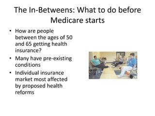 The In-Betweens: What to do before Medicare startsHow are people between the ages of 50 and 65 getting health insurance?Many have pre-existing conditionsIndividual insurance market most affected by proposed health reforms