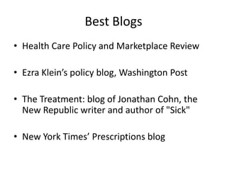 Best BlogsHealth Care Policy and Marketplace Review Ezra Klein’s policy blog, Washington Post The Treatment: blog of Jonathan Cohn, the New Republic writer and author of "Sick"  New York Times’ Prescriptions blog
