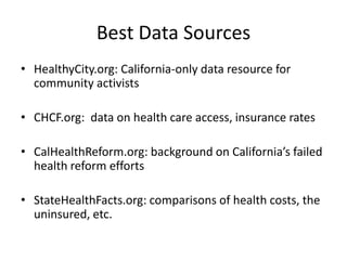 Best Data SourcesHealthyCity.org: California-only data resource for community activists CHCF.org:  data on health care access, insurance ratesCalHealthReform.org: background on California’s failed health reform efforts StateHealthFacts.org: comparisons of health costs, the uninsured, etc.