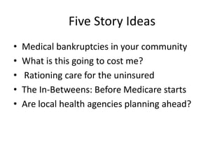 Five Story IdeasMedical bankruptcies in your communityWhat is this going to cost me?  Rationing care for the uninsuredThe In-Betweens: Before Medicare startsAre local health agencies planning ahead?