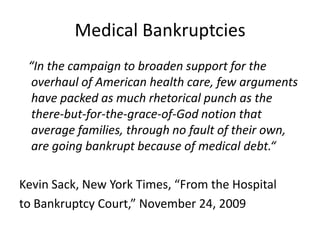 Medical Bankruptcies   “In the campaign to broaden support for the overhaul of American health care, few arguments have packed as much rhetorical punch as the there-but-for-the-grace-of-God notion that average families, through no fault of their own, are going bankrupt because of medical debt.“Kevin Sack, New York Times, “From the Hospitalto Bankruptcy Court,” November 24, 2009