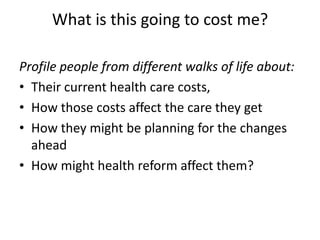 What is this going to cost me?  Profile people from different walks of life about:Their current health care costs, How those costs affect the care they getHow they might be planning for the changes aheadHow might health reform affect them?