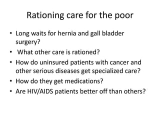 Rationing care for the poorLong waits for hernia and gall bladder surgery? What other care is rationed? How do uninsured patients with cancer and other serious diseases get specialized care?How do they get medications? Are HIV/AIDS patients better off than others?