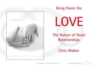 Bring Home the



                          LOVE
                       The Nature of Great
                          Relationships

                                Chris Walker

Chris Walker - Bring Home the Love   www.innerwealth.com   1
 
