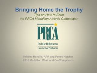 Bringing Home the Trophy 
Tips on How to Enter 
the PRCA Medallion Awards Competition 
Kristina Hendrix, APR and Penny Hatcher 
2015 Medallion Chair and Co-Chairperson 
 