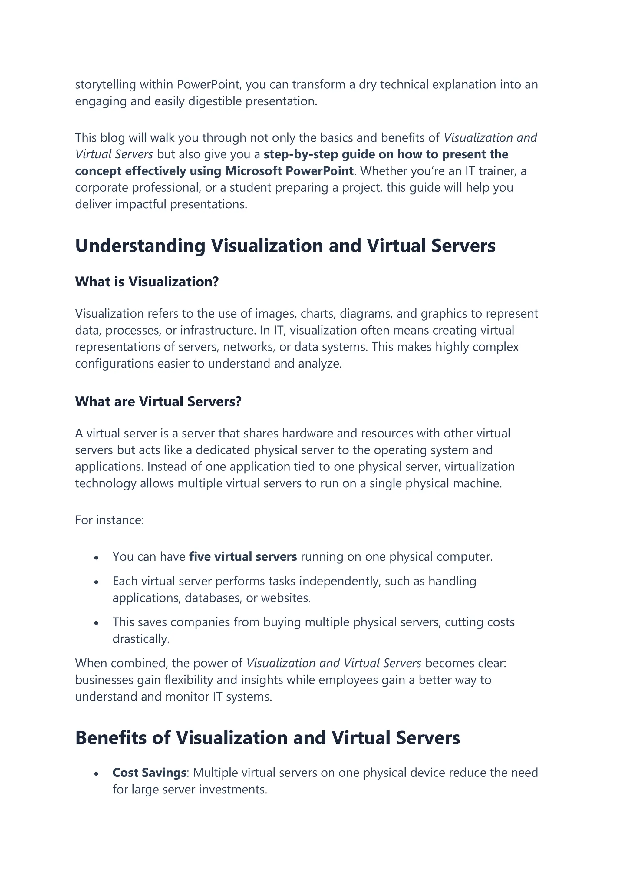 storytelling within PowerPoint, you can transform a dry technical explanation into an
engaging and easily digestible presentation.
This blog will walk you through not only the basics and benefits of Visualization and
Virtual Servers but also give you a step-by-step guide on how to present the
concept effectively using Microsoft PowerPoint. Whether you’re an IT trainer, a
corporate professional, or a student preparing a project, this guide will help you
deliver impactful presentations.
Understanding Visualization and Virtual Servers
What is Visualization?
Visualization refers to the use of images, charts, diagrams, and graphics to represent
data, processes, or infrastructure. In IT, visualization often means creating virtual
representations of servers, networks, or data systems. This makes highly complex
configurations easier to understand and analyze.
What are Virtual Servers?
A virtual server is a server that shares hardware and resources with other virtual
servers but acts like a dedicated physical server to the operating system and
applications. Instead of one application tied to one physical server, virtualization
technology allows multiple virtual servers to run on a single physical machine.
For instance:
 You can have five virtual servers running on one physical computer.
 Each virtual server performs tasks independently, such as handling
applications, databases, or websites.
 This saves companies from buying multiple physical servers, cutting costs
drastically.
When combined, the power of Visualization and Virtual Servers becomes clear:
businesses gain flexibility and insights while employees gain a better way to
understand and monitor IT systems.
Benefits of Visualization and Virtual Servers
 Cost Savings: Multiple virtual servers on one physical device reduce the need
for large server investments.
 