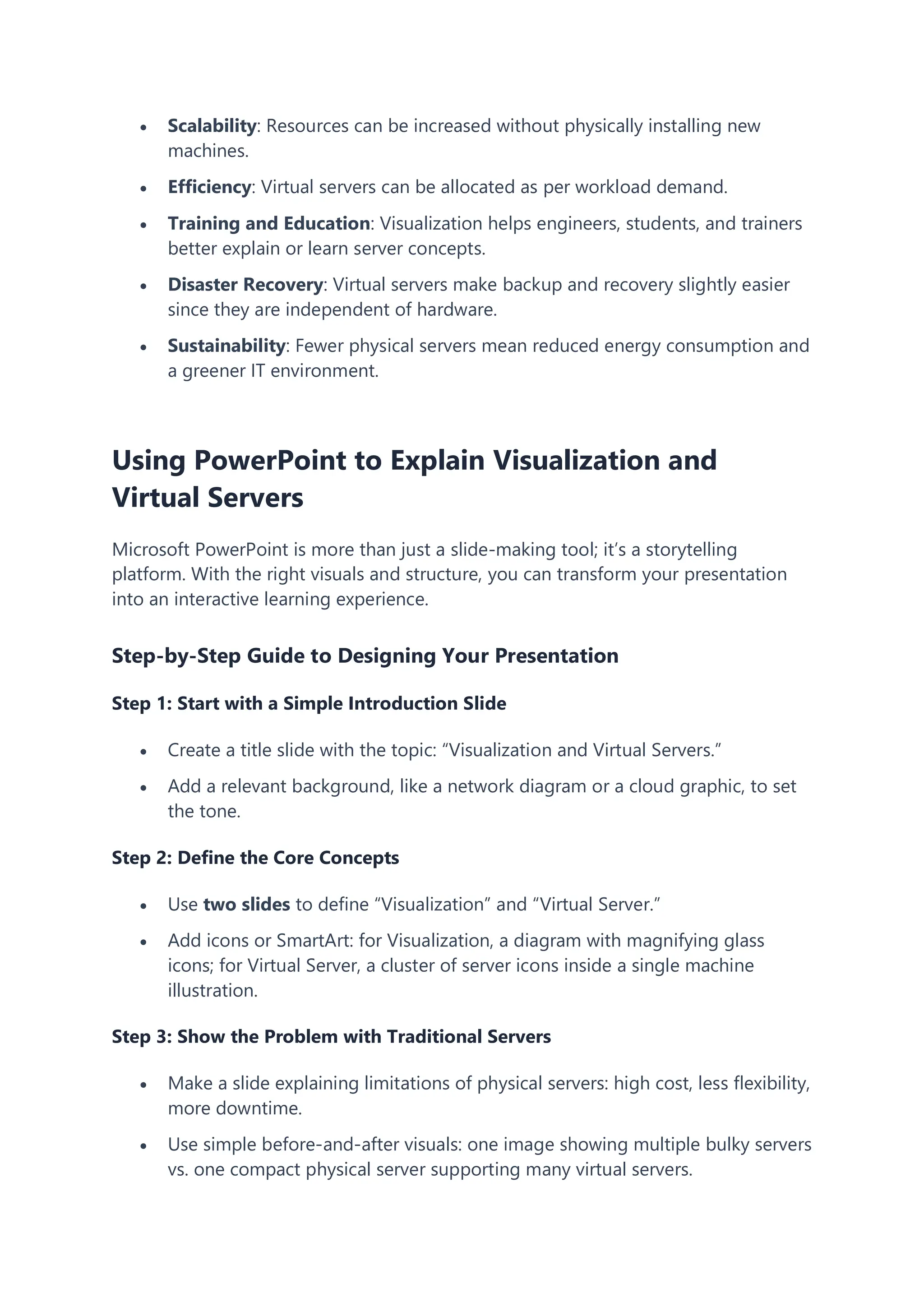  Scalability: Resources can be increased without physically installing new
machines.
 Efficiency: Virtual servers can be allocated as per workload demand.
 Training and Education: Visualization helps engineers, students, and trainers
better explain or learn server concepts.
 Disaster Recovery: Virtual servers make backup and recovery slightly easier
since they are independent of hardware.
 Sustainability: Fewer physical servers mean reduced energy consumption and
a greener IT environment.
Using PowerPoint to Explain Visualization and
Virtual Servers
Microsoft PowerPoint is more than just a slide-making tool; it’s a storytelling
platform. With the right visuals and structure, you can transform your presentation
into an interactive learning experience.
Step-by-Step Guide to Designing Your Presentation
Step 1: Start with a Simple Introduction Slide
 Create a title slide with the topic: “Visualization and Virtual Servers.”
 Add a relevant background, like a network diagram or a cloud graphic, to set
the tone.
Step 2: Define the Core Concepts
 Use two slides to define “Visualization” and “Virtual Server.”
 Add icons or SmartArt: for Visualization, a diagram with magnifying glass
icons; for Virtual Server, a cluster of server icons inside a single machine
illustration.
Step 3: Show the Problem with Traditional Servers
 Make a slide explaining limitations of physical servers: high cost, less flexibility,
more downtime.
 Use simple before-and-after visuals: one image showing multiple bulky servers
vs. one compact physical server supporting many virtual servers.
 