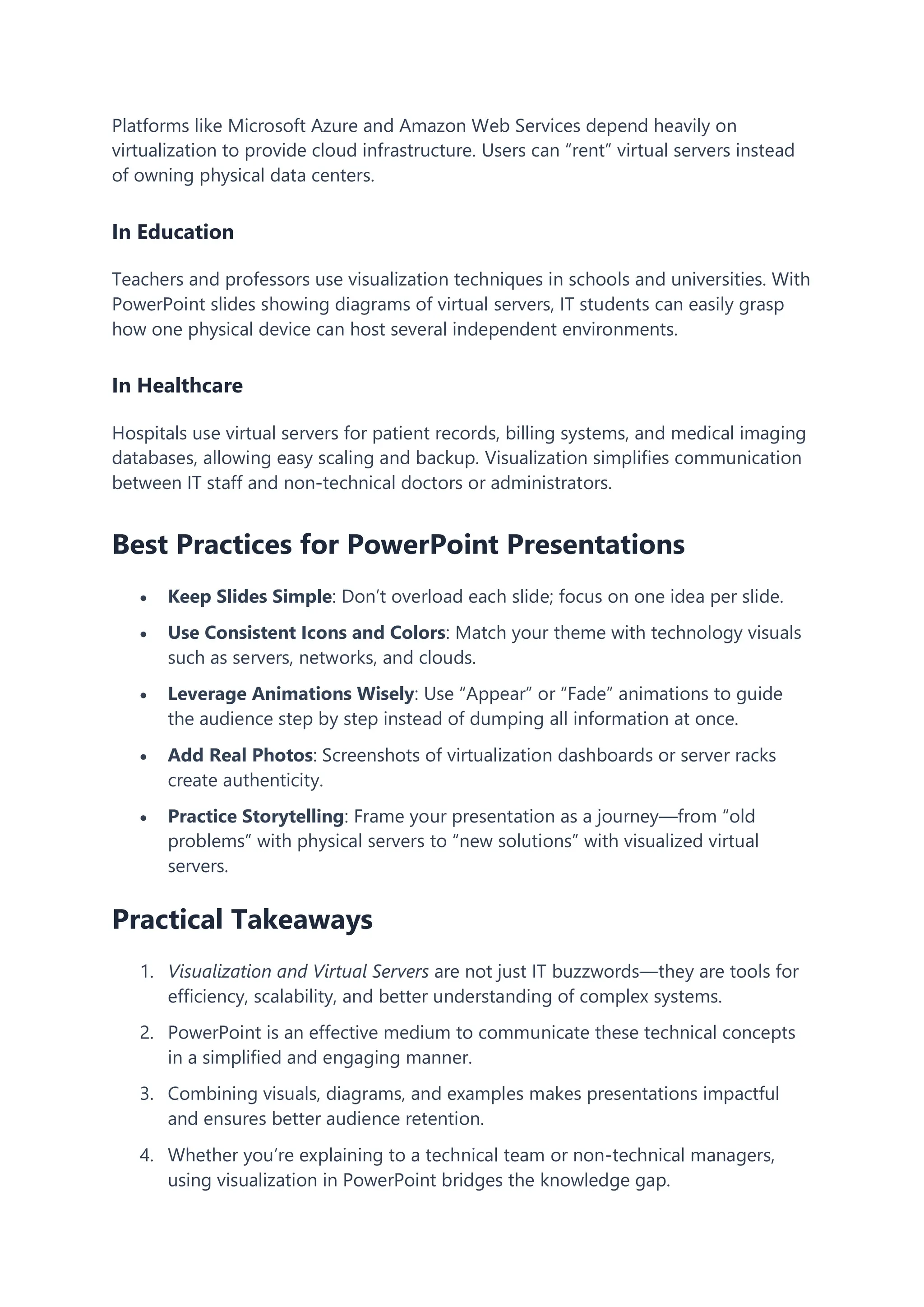 Platforms like Microsoft Azure and Amazon Web Services depend heavily on
virtualization to provide cloud infrastructure. Users can “rent” virtual servers instead
of owning physical data centers.
In Education
Teachers and professors use visualization techniques in schools and universities. With
PowerPoint slides showing diagrams of virtual servers, IT students can easily grasp
how one physical device can host several independent environments.
In Healthcare
Hospitals use virtual servers for patient records, billing systems, and medical imaging
databases, allowing easy scaling and backup. Visualization simplifies communication
between IT staff and non-technical doctors or administrators.
Best Practices for PowerPoint Presentations
 Keep Slides Simple: Don’t overload each slide; focus on one idea per slide.
 Use Consistent Icons and Colors: Match your theme with technology visuals
such as servers, networks, and clouds.
 Leverage Animations Wisely: Use “Appear” or “Fade” animations to guide
the audience step by step instead of dumping all information at once.
 Add Real Photos: Screenshots of virtualization dashboards or server racks
create authenticity.
 Practice Storytelling: Frame your presentation as a journey—from “old
problems” with physical servers to “new solutions” with visualized virtual
servers.
Practical Takeaways
1. Visualization and Virtual Servers are not just IT buzzwords—they are tools for
efficiency, scalability, and better understanding of complex systems.
2. PowerPoint is an effective medium to communicate these technical concepts
in a simplified and engaging manner.
3. Combining visuals, diagrams, and examples makes presentations impactful
and ensures better audience retention.
4. Whether you’re explaining to a technical team or non-technical managers,
using visualization in PowerPoint bridges the knowledge gap.
 