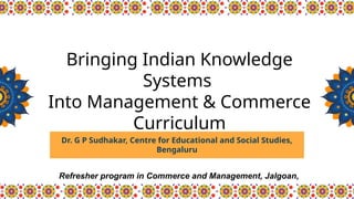 Dr. G P Sudhakar, Centre for Educational and Social Studies,
Bengaluru
Bringing Indian Knowledge
Systems
Into Management & Commerce
Curriculum
.
Refresher program in Commerce and Management, Jalgoan,
 