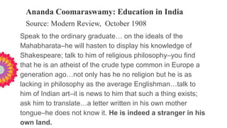 Ananda Coomaraswamy: Education in India
Source: Modern Review, October 1908
Speak to the ordinary graduate… on the ideals of the
Mahabharata–he will hasten to display his knowledge of
Shakespeare; talk to him of religious philosophy–you find
that he is an atheist of the crude type common in Europe a
generation ago…not only has he no religion but he is as
lacking in philosophy as the average Englishman…talk to
him of Indian art–it is news to him that such a thing exists;
ask him to translate…a letter written in his own mother
tongue–he does not know it. He is indeed a stranger in his
own land.
 