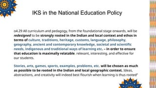 o4.29 All curriculum and pedagogy, from the foundational stage onwards, will be
redesigned to be strongly rooted in the Indian and local context and ethos in
terms of culture, traditions, heritage, customs, language, philosophy,
geography, ancient and contemporary knowledge, societal and scientific
needs, indigenous and traditional ways of learning etc. – in order to ensure
that education is maximally relatable, relevant, interesting, and effective for
our students.
Stories, arts, games, sports, examples, problems, etc. will be chosen as much
as possible to be rooted in the Indian and local geographic context. Ideas,
abstractions, and creativity will indeed best flourish when learning is thus rooted”
IKS in the National Education Policy
 