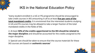 “every student enrolled in a UG or PG programme should be encouraged to
take credit courses in IKS amounting in all to at least five per cent of the
total mandated credits. It is envisioned that the interested students studying
in UG and PG courses may be allowed to take a larger fraction of the total
mandated credits in the fields of IKS.
2. At least 50% of the credits apportioned to the IKS should be related to
the major discipline and should be accounted for the credits assigned to the
major discipline.
3. Special care should be taken to ensure that the course materials for these
IKS courses are based on authentic sources”
IKS in the National Education Policy
 