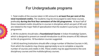 1. Total credits of the courses taken in IKS amount to at least five per cent of the
total mandated credits. The students may be encouraged to take these courses,
preferably during the first four semesters of the UG programme. At least half of
these mandated credits should be in courses in disciplines which are part of IKS and
are related to the major field of specialization that the student is pursuing in the UG
programme
2. All the students should take a Foundational Course in Indian Knowledge System,
which is designed to present an overall introduction to all the streams of IKS relevant
to the UG programme. 18 foundation courses suggested.
3. All UG-teaching Institutions should offer a large number of Elective Courses in IKS,
from which the students may choose appropriately so as to complete a requisite
number of courses and credits in IKS. These credits may be apportioned to the core
disciplinary courses and the multidisciplinary courses.
For Undergraduate programs
 