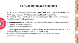 1. Total credits of the courses taken in IKS = At least 5% of the total mandated credits.
*Preferably during the first four semesters of the UG programme.
*At least half of these mandated credits in disciplines part of IKS + related to the major
field of the student’s UG specialization.
2. Foundational Course in IKS - To present an overall introduction to all the streams of
IKS relevant to the UG programme.
*18 foundation courses suggested.
3. Offer large number of Elective Courses in IKS for the students to choose from, so as to
complete a requisite number of courses and credits in IKS.
*These credits may be apportioned to the core disciplinary courses and the
multidisciplinary courses.
For Undergraduate programs
 
